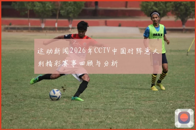 运动新闻2026年CCTV中国对阵意大利精彩赛事回顾与分析