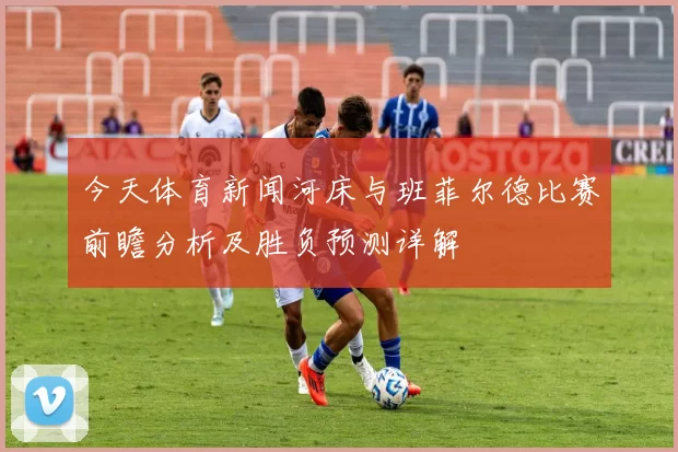 今天体育新闻河床与班菲尔德比赛前瞻分析及胜负预测详解