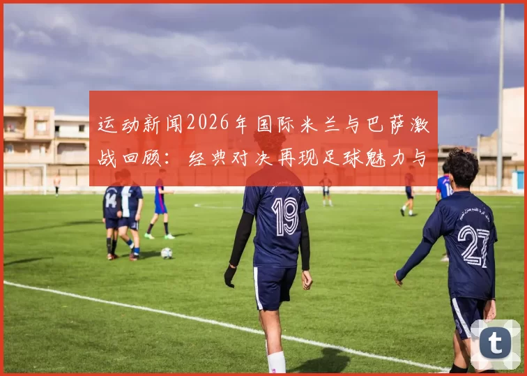 运动新闻2026年国际米兰与巴萨激战回顾：经典对决再现足球魅力与激情
