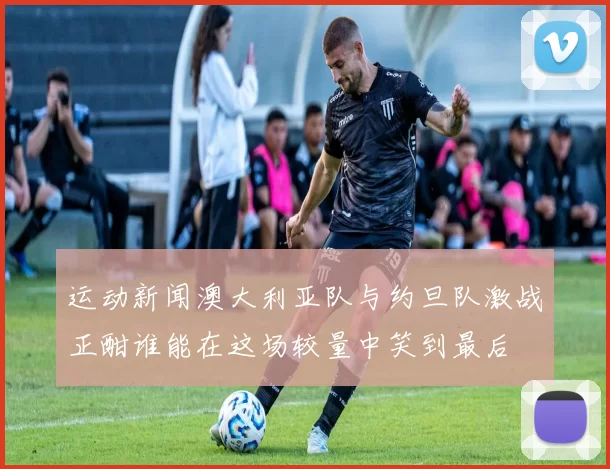 运动新闻澳大利亚队与约旦队激战正酣谁能在这场较量中笑到最后
