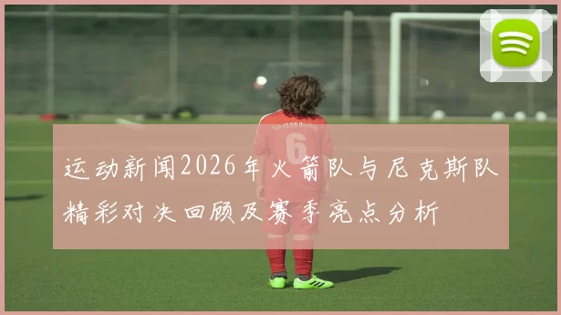 运动新闻2026年火箭队与尼克斯队精彩对决回顾及赛季亮点分析